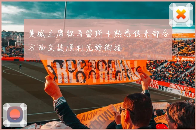 曼城主席称马雷斯卡熟悉俱乐部各方面交接顺利无缝衔接