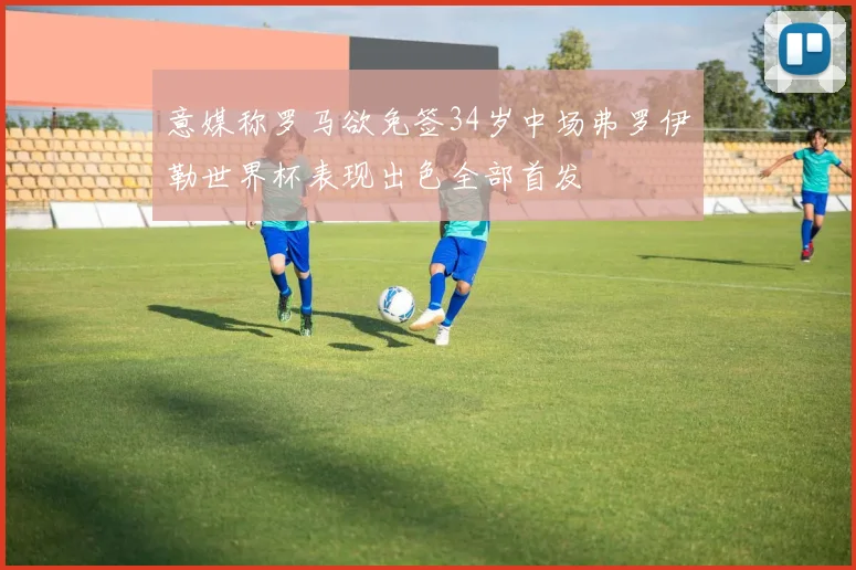 意媒称罗马欲免签34岁中场弗罗伊勒世界杯表现出色全部首发