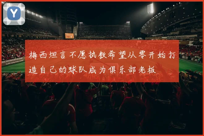 梅西坦言不愿执教希望从零开始打造自己的球队成为俱乐部老板
