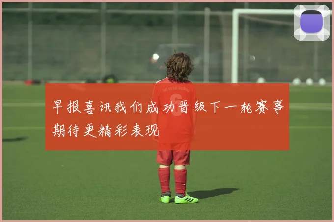 早报喜讯我们成功晋级下一轮赛事期待更精彩表现