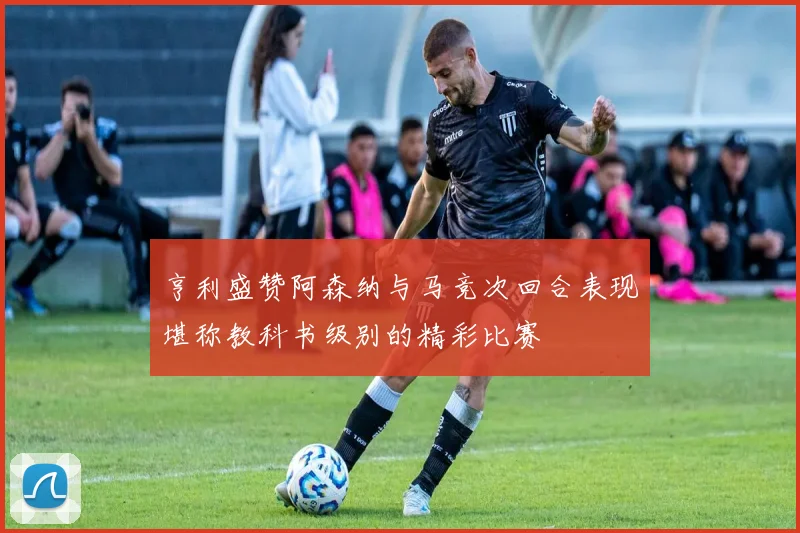 亨利盛赞阿森纳与马竞次回合表现堪称教科书级别的精彩比赛