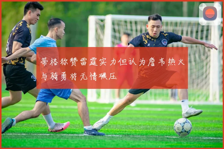 蒂格称赞雷霆实力但认为詹韦热火与骑勇将无情碾压