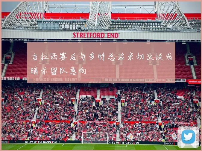 吉拉西赛后与多特总监亲切交谈或暗示留队意向