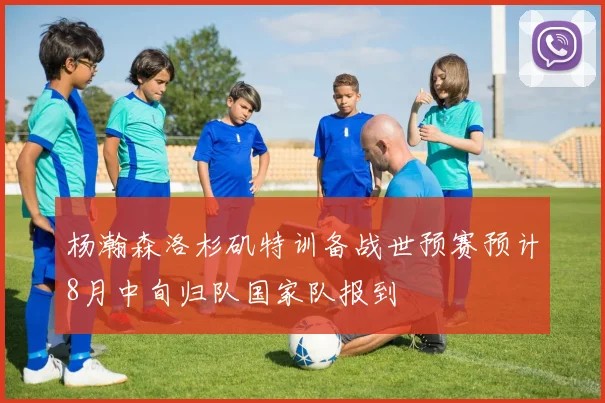 杨瀚森洛杉矶特训备战世预赛预计8月中旬归队国家队报到