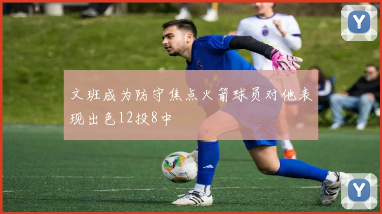 文班成为防守焦点火箭球员对他表现出色12投8中