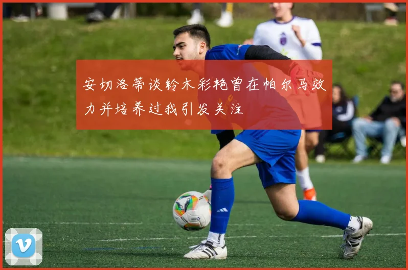 安切洛蒂谈铃木彩艳曾在帕尔马效力并培养过我引发关注