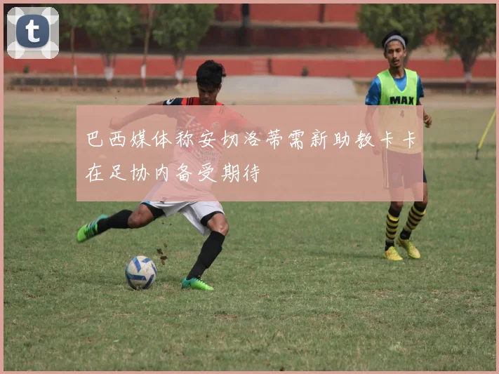 巴西媒体称安切洛蒂需新助教卡卡在足协内备受期待