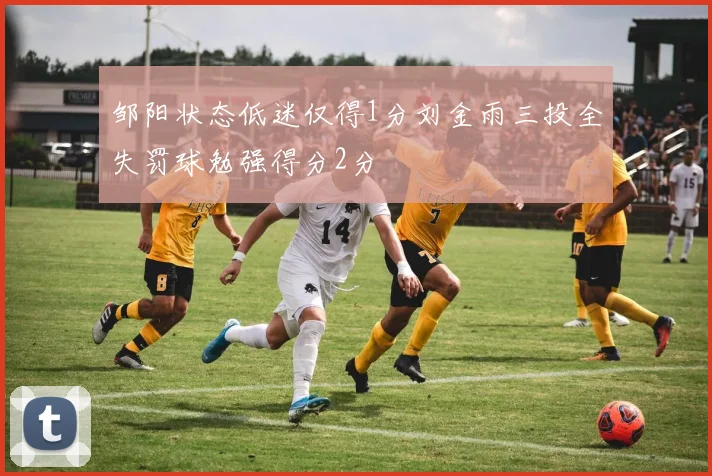 邹阳状态低迷仅得1分刘金雨三投全失罚球勉强得分2分