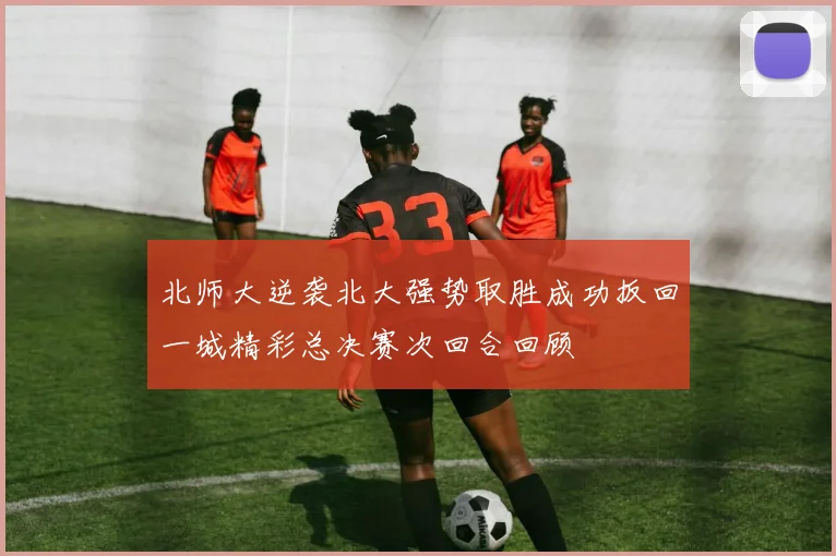 北师大逆袭北大强势取胜成功扳回一城精彩总决赛次回合回顾