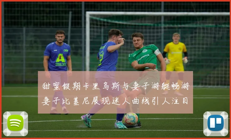 甜蜜假期卡里乌斯与妻子游艇畅游妻子比基尼展现迷人曲线引人注目