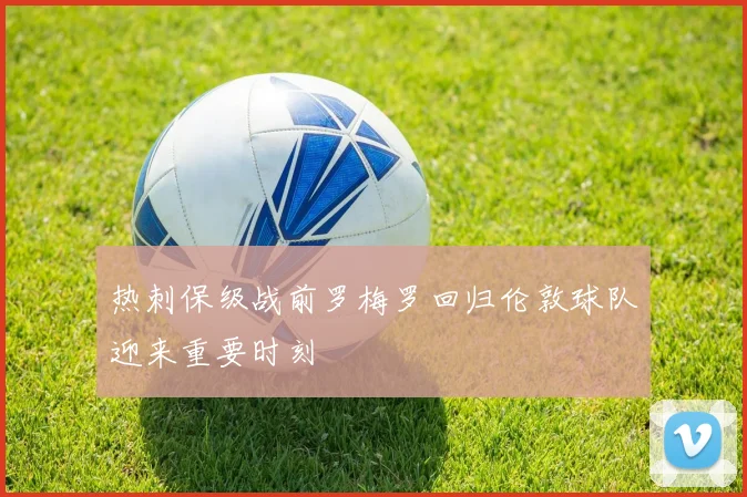 热刺保级战前罗梅罗回归伦敦球队迎来重要时刻