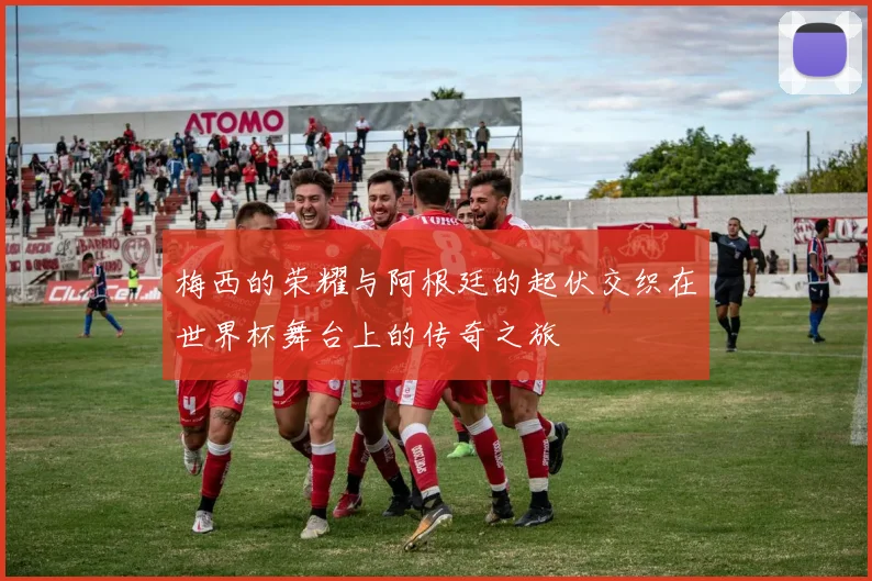 梅西的荣耀与阿根廷的起伏交织在世界杯舞台上的传奇之旅