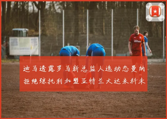 迪马透露罗马新总监人选动态曼纳拒绝琼托利加盟亚特兰大达米科未接洽