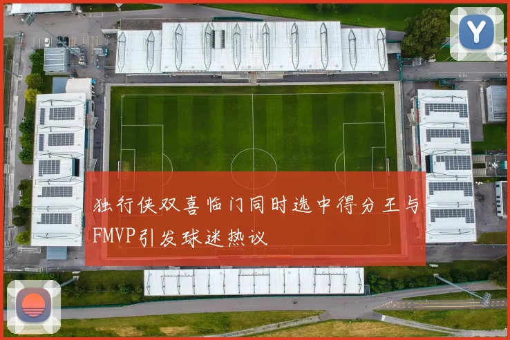 独行侠双喜临门同时选中得分王与FMVP引发球迷热议