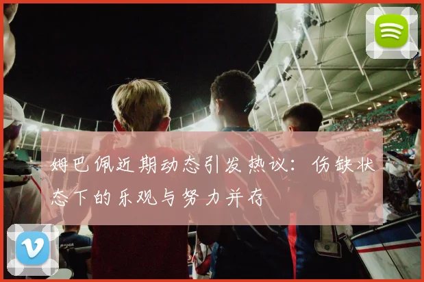 姆巴佩近期动态引发热议：伤缺状态下的乐观与努力并存