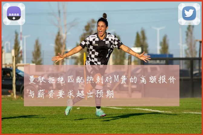 曼联拒绝匹配热刺对M费的高额报价与薪资要求超出预期