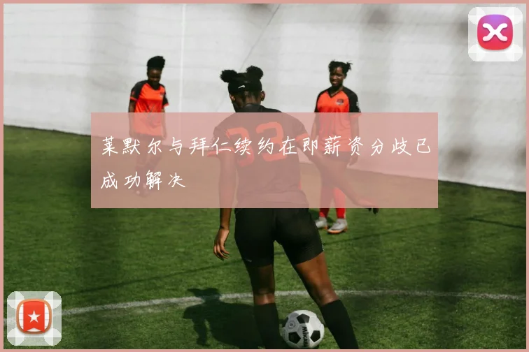 莱默尔与拜仁续约在即薪资分歧已成功解决