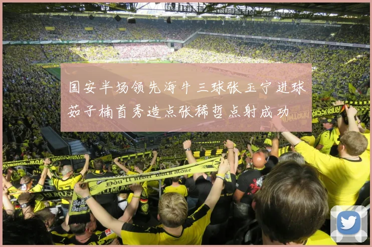 国安半场领先海牛三球张玉宁进球茹子楠首秀造点张稀哲点射成功