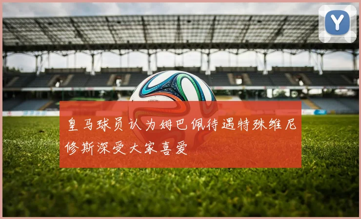 皇马球员认为姆巴佩待遇特殊维尼修斯深受大家喜爱