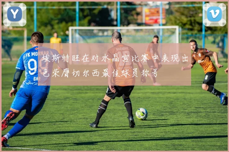 埃斯特旺在对水晶宫比赛中表现出色荣膺切尔西最佳球员称号