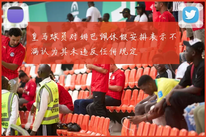 皇马球员对姆巴佩休假安排表示不满认为其未违反任何规定