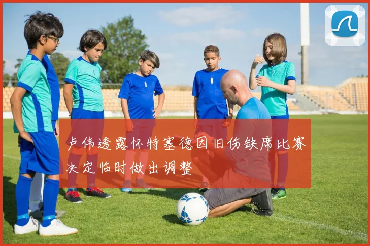 卢伟透露怀特塞德因旧伤缺席比赛决定临时做出调整