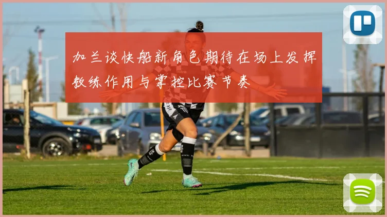 加兰谈快船新角色期待在场上发挥教练作用与掌控比赛节奏