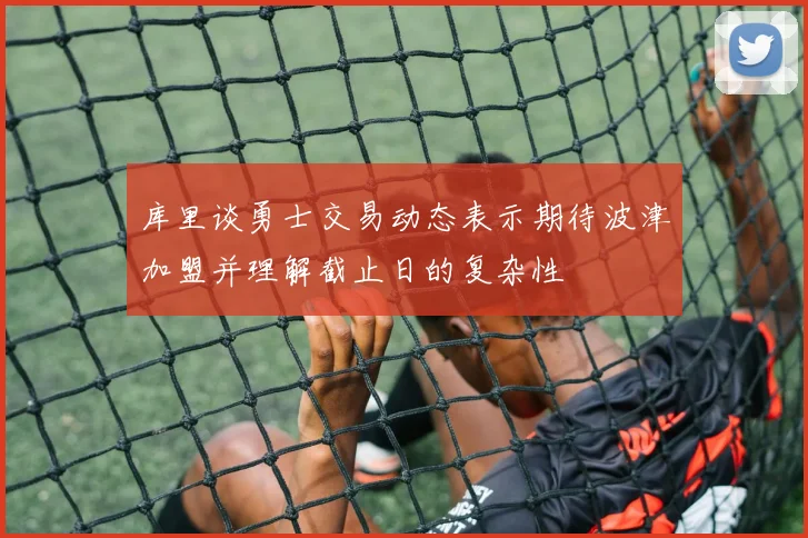 库里谈勇士交易动态表示期待波津加盟并理解截止日的复杂性